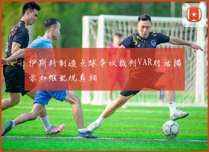 伊斯科制造点球争议裁判VAR对话揭示加维犯规真相
