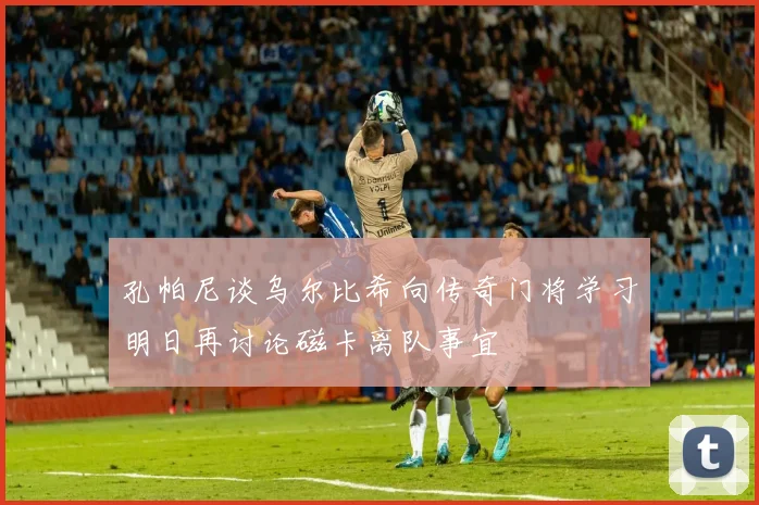 孔帕尼谈乌尔比希向传奇门将学习明日再讨论磁卡离队事宜