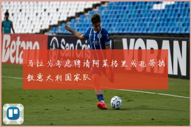 马拉戈考虑聘请阿莱格里或孔蒂执教意大利国家队