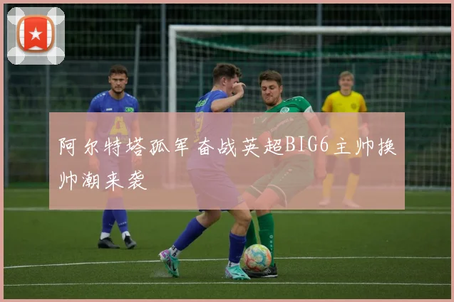 阿尔特塔孤军奋战英超BIG6主帅换帅潮来袭