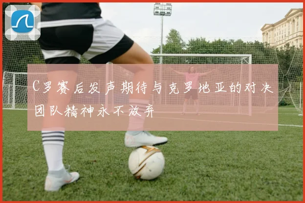 C罗赛后发声期待与克罗地亚的对决团队精神永不放弃