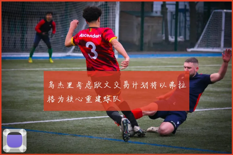 乌杰里考虑欧文交易计划将以弗拉格为核心重建球队