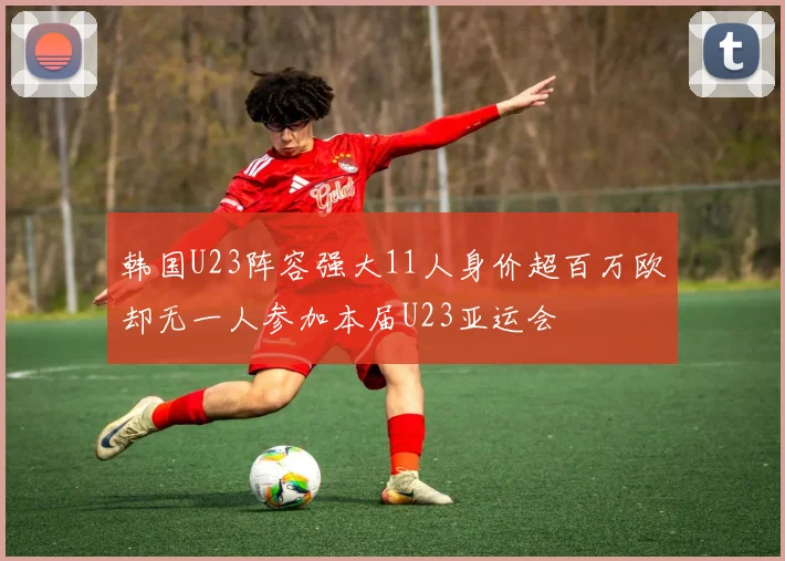 韩国U23阵容强大11人身价超百万欧却无一人参加本届U23亚运会
