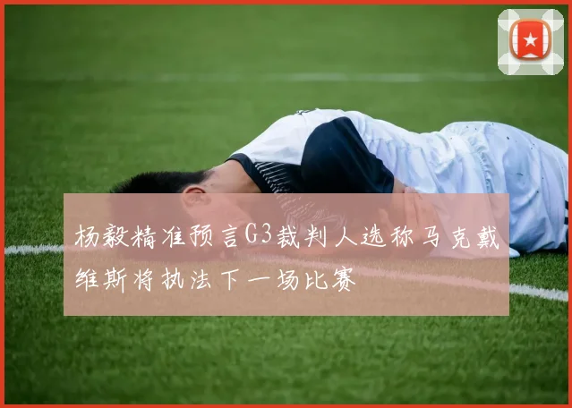 杨毅精准预言G3裁判人选称马克戴维斯将执法下一场比赛