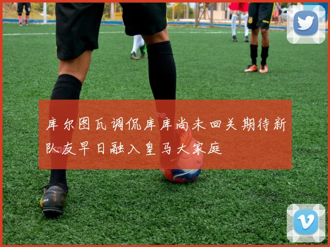 库尔图瓦调侃库库尚未回关期待新队友早日融入皇马大家庭