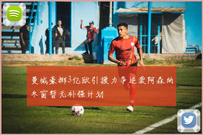 曼城豪掷3亿欧引援力争逆袭阿森纳冬窗暂无补强计划
