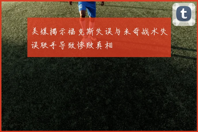 美媒揭示福克斯失误与米奇战术失误联手导致惨败真相