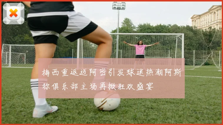 梅西重返迈阿密引发球迷热潮阿斯称俱乐部主场再掀狂欢盛宴