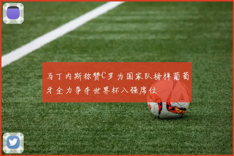 马丁内斯称赞C罗为国家队榜样葡萄牙全力争夺世界杯八强席位