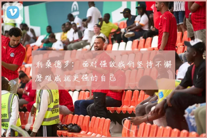 利桑德罗：面对强敌我们坚持不懈磨难成就更强的自己