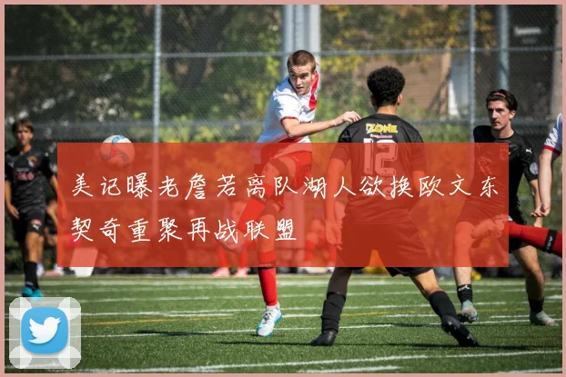 美记曝老詹若离队湖人欲换欧文东契奇重聚再战联盟