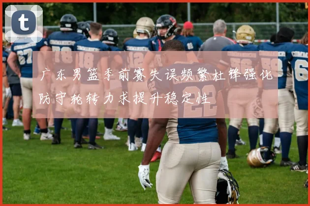 广东男篮季前赛失误频繁杜锋强化防守轮转力求提升稳定性