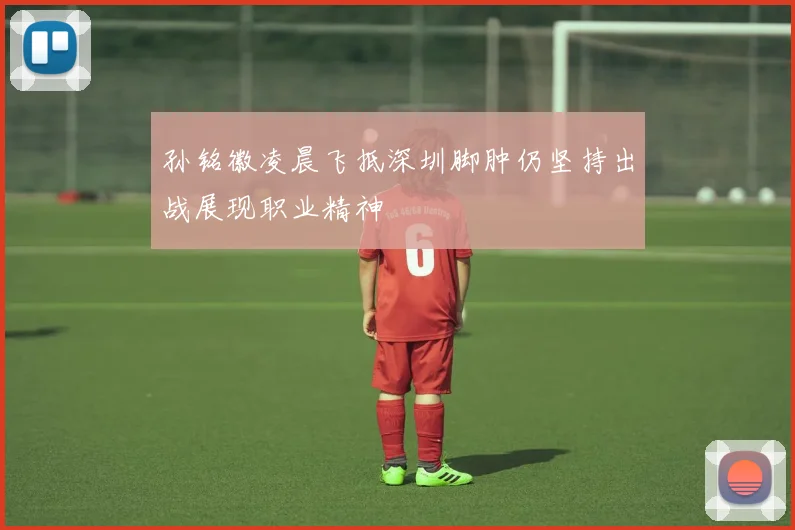 孙铭徽凌晨飞抵深圳脚肿仍坚持出战展现职业精神