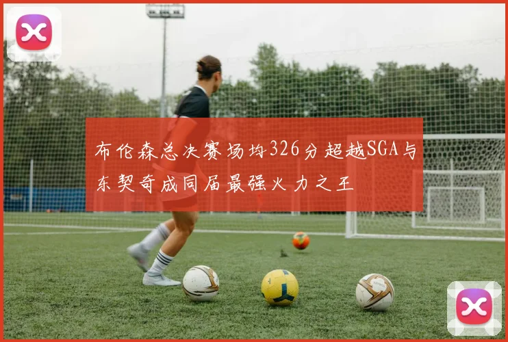 布伦森总决赛场均326分超越SGA与东契奇成同届最强火力之王