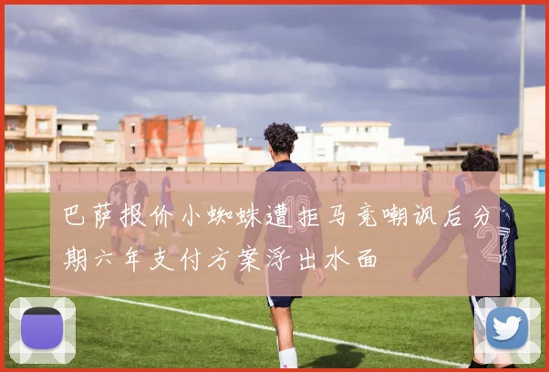 巴萨报价小蜘蛛遭拒马竞嘲讽后分期六年支付方案浮出水面