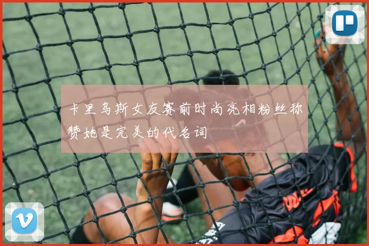 卡里乌斯女友赛前时尚亮相粉丝称赞她是完美的代名词