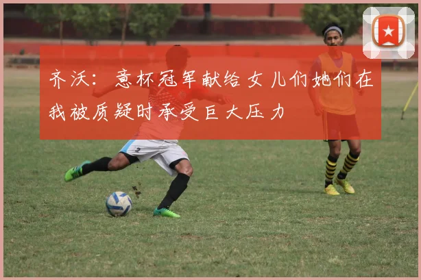 齐沃：意杯冠军献给女儿们她们在我被质疑时承受巨大压力
