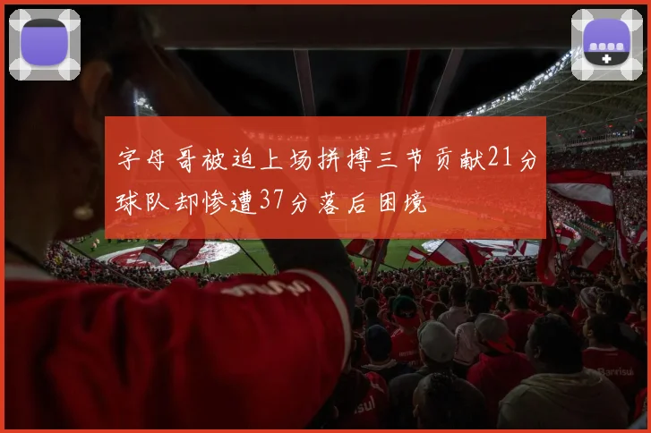 字母哥被迫上场拼搏三节贡献21分球队却惨遭37分落后困境