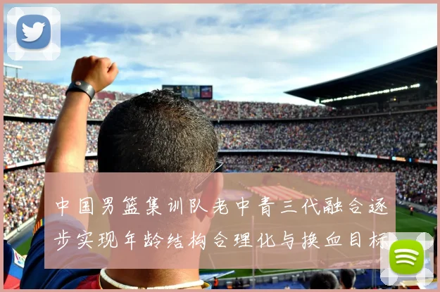 中国男篮集训队老中青三代融合逐步实现年龄结构合理化与换血目标