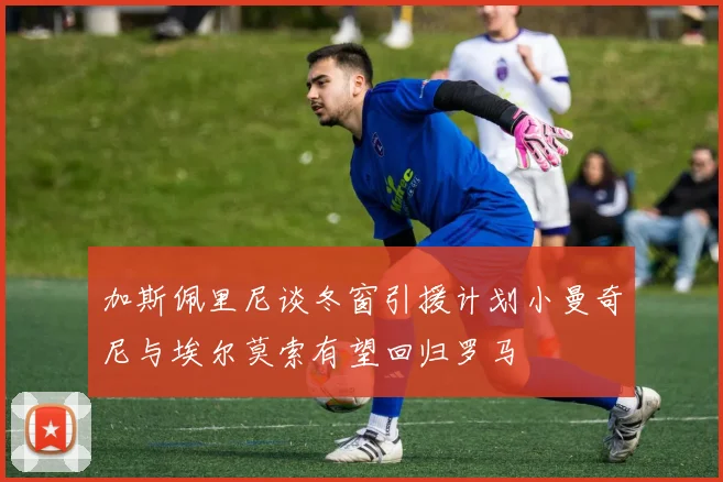加斯佩里尼谈冬窗引援计划小曼奇尼与埃尔莫索有望回归罗马